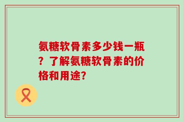 氨糖软骨素多少钱一瓶?了解氨糖软骨素的价格和用途?-第1张图片-氨糖科普网 氨糖软骨素多少钱一瓶?了解氨糖软骨素的价格和用途?-第1张图片-氨糖科普网
