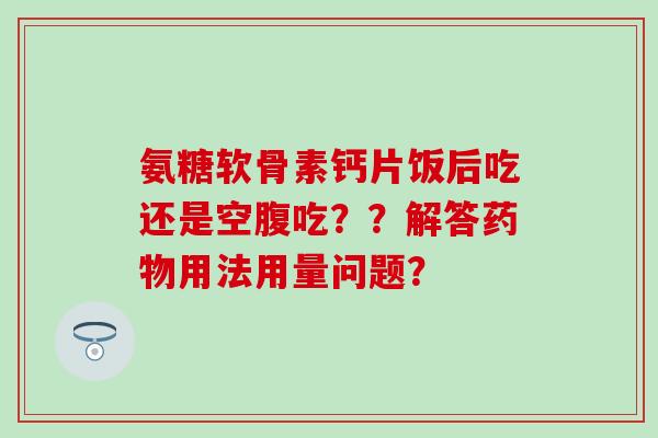 氨糖软骨素钙片饭后吃还是空腹吃??解答药物用法用量问题?-第1张图片-氨糖科普网 氨糖软骨素钙片饭后吃还是空腹吃??解答药物用法用量问题?-第1张图片-氨糖科普网