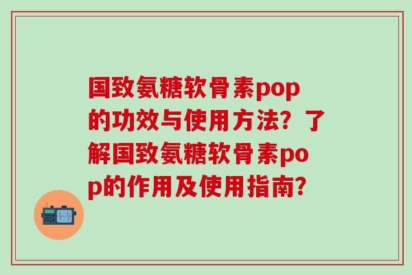 国致氨糖软骨素pop的功效与使用方法？了解国致氨糖软骨素pop的作用及使用指南？-第1张图片-氨糖科普网