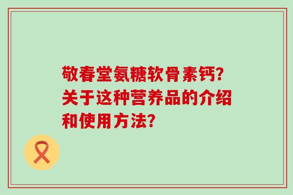 敬春堂氨糖软骨素钙?关于这种营养品的介绍和使用方法?-第1张图片-氨糖科普网 敬春堂氨糖软骨素钙?关于这种营养品的介绍和使用方法?-第1张图片-氨糖科普网
