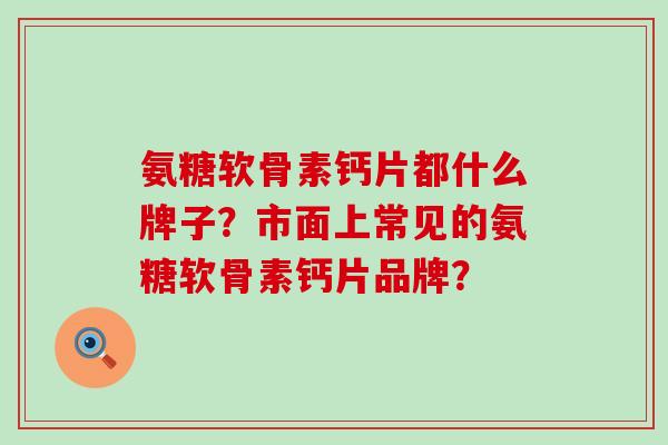 氨糖软骨素钙片都什么牌子？市面上常见的氨糖软骨素钙片品牌？-第1张图片-氨糖科普网