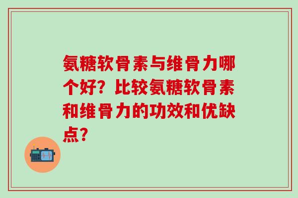 氨糖软骨素与维骨力哪个好？比较氨糖软骨素和维骨力的功效和优缺点？-第1张图片-氨糖科普网