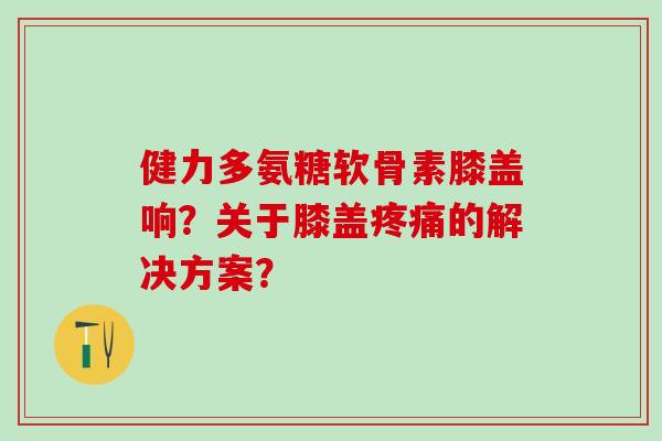 健力多氨糖软骨素膝盖响?关于膝盖疼痛的解决方案?-第1张图片-氨糖科普网 健力多氨糖软骨素膝盖响?关于膝盖疼痛的解决方案?-第1张图片-氨糖科普网