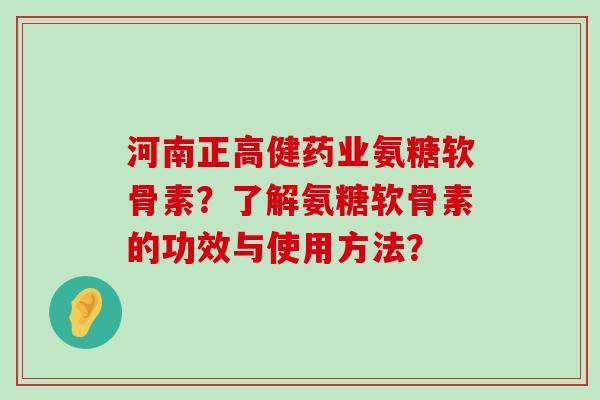 河南正高健药业氨糖软骨素？了解氨糖软骨素的功效与使用方法？-第1张图片-氨糖科普网