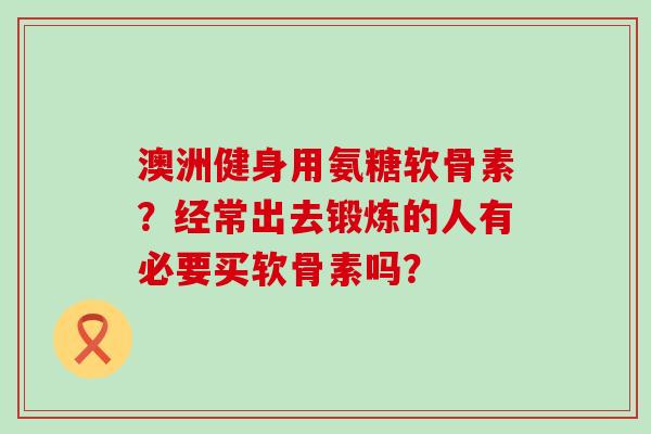 澳洲健身用氨糖软骨素？经常出去锻炼的人有必要买软骨素吗？-第1张图片-氨糖科普网
