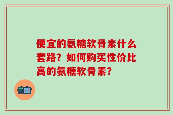 便宜的氨糖软骨素什么套路？如何购买性价比高的氨糖软骨素？-第1张图片-氨糖科普网