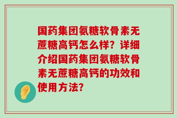 国药集团氨糖软骨素无蔗糖高钙怎么样?详细介绍国药集团氨糖软骨素无蔗糖高钙的功效和使用方法?-第1张图片-氨糖科普网 国药集团氨糖软骨素无蔗糖高钙怎么样?详细介绍国药集团氨糖软骨素无蔗糖高钙的功效和使用方法?-第1张图片-氨糖科普网