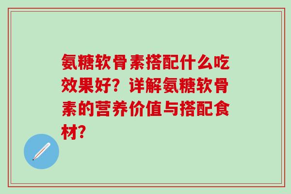 氨糖软骨素搭配什么吃效果好？详解氨糖软骨素的营养价值与搭配食材？-第1张图片-氨糖科普网