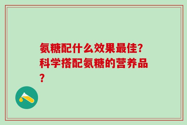 氨糖配什么效果最佳?科学搭配氨糖的营养品?-第1张图片-氨糖科普网 氨糖配什么效果最佳?科学搭配氨糖的营养品?-第1张图片-氨糖科普网