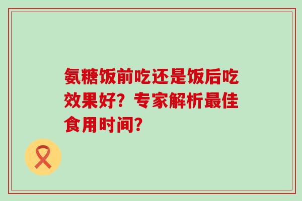 氨糖饭前吃还是饭后吃效果好?专家解析最佳食用时间?-第1张图片-氨糖科普网 氨糖饭前吃还是饭后吃效果好?专家解析最佳食用时间?-第1张图片-氨糖科普网