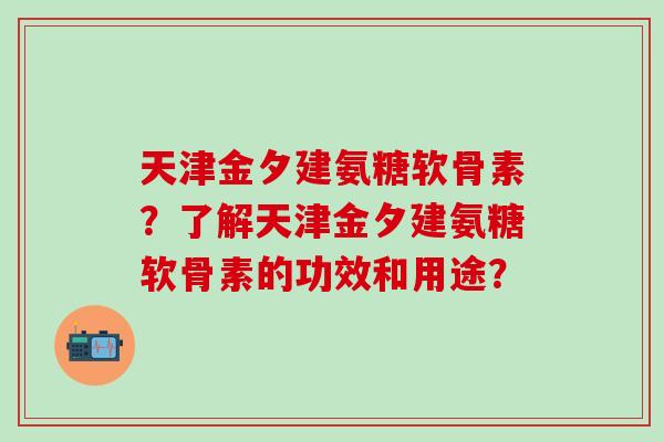 天津金夕建氨糖软骨素？了解天津金夕建氨糖软骨素的功效和用途？-第1张图片-氨糖科普网