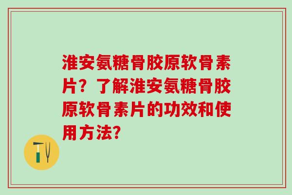 淮安氨糖骨胶原软骨素片？了解淮安氨糖骨胶原软骨素片的功效和使用方法？-第1张图片-氨糖科普网