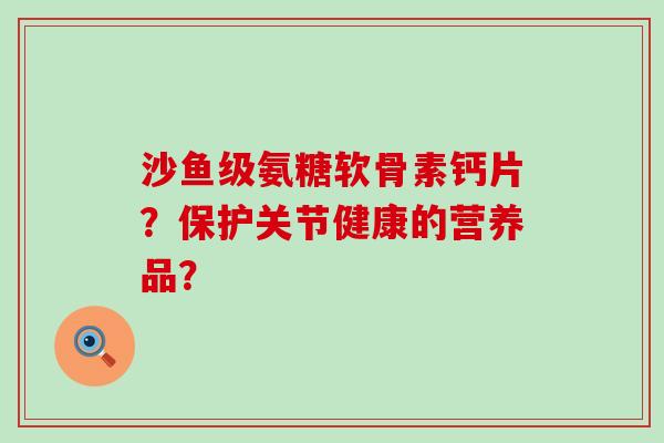 沙鱼级氨糖软骨素钙片?保护关节健康的营养品?-第1张图片-氨糖科普网 沙鱼级氨糖软骨素钙片?保护关节健康的营养品?-第1张图片-氨糖科普网