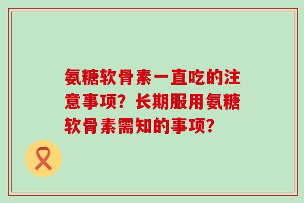 氨糖软骨素一直吃的注意事项?长期服用氨糖软骨素需知的事项?-第1张图片-氨糖科普网 氨糖软骨素一直吃的注意事项?长期服用氨糖软骨素需知的事项?-第1张图片-氨糖科普网