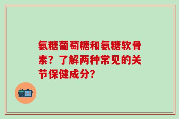 氨糖葡萄糖和氨糖软骨素?了解两种常见的关节保健成分?-第1张图片-氨糖科普网 氨糖葡萄糖和氨糖软骨素?了解两种常见的关节保健成分?-第1张图片-氨糖科普网