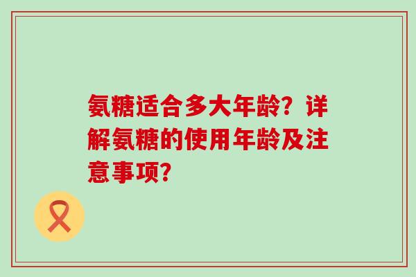 氨糖适合多大年龄？详解氨糖的使用年龄及注意事项？-第1张图片-氨糖科普网