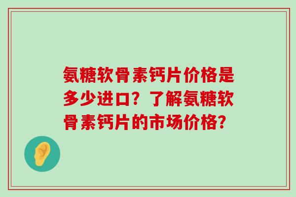 氨糖软骨素钙片价格是多少进口?了解氨糖软骨素钙片的市场价格?-第1张图片-氨糖科普网 氨糖软骨素钙片价格是多少进口?了解氨糖软骨素钙片的市场价格?-第1张图片-氨糖科普网
