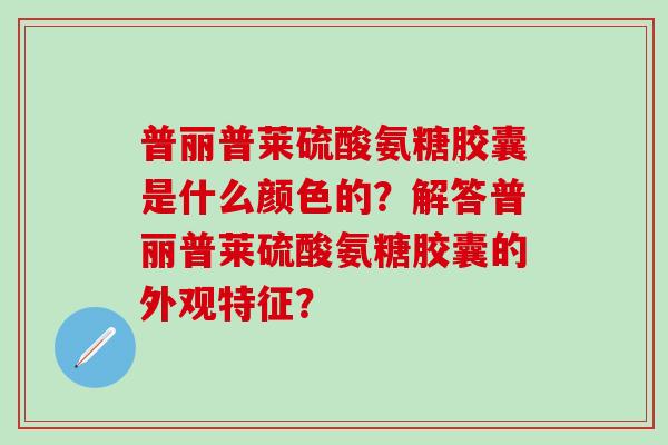 普丽普莱硫酸氨糖胶囊是什么颜色的?解答普丽普莱硫酸氨糖胶囊的外观特征?-第1张图片-氨糖科普网 普丽普莱硫酸氨糖胶囊是什么颜色的?解答普丽普莱硫酸氨糖胶囊的外观特征?-第1张图片-氨糖科普网