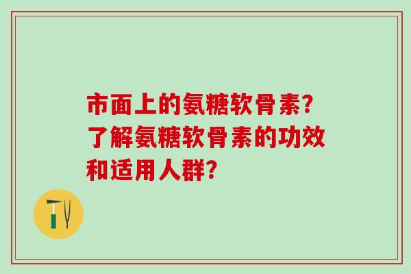 市面上的氨糖软骨素?了解氨糖软骨素的功效和适用人群?-第1张图片-氨糖科普网 市面上的氨糖软骨素?了解氨糖软骨素的功效和适用人群?-第1张图片-氨糖科普网
