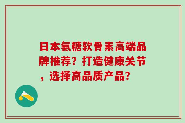 日本氨糖软骨素高端品牌推荐?打造健康关节,选择高品质产品?-第1张图片-氨糖科普网 日本氨糖软骨素高端品牌推荐?打造健康关节,选择高品质产品?-第1张图片-氨糖科普网