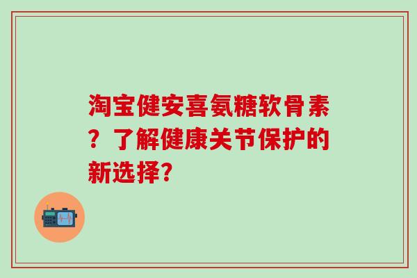 淘宝健安喜氨糖软骨素？了解健康关节保护的新选择？-第1张图片-氨糖科普网