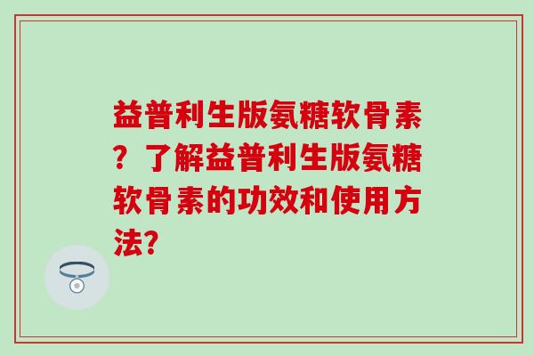 益普利生版氨糖软骨素?了解益普利生版氨糖软骨素的功效和使用方法?-第1张图片-氨糖科普网 益普利生版氨糖软骨素?了解益普利生版氨糖软骨素的功效和使用方法?-第1张图片-氨糖科普网