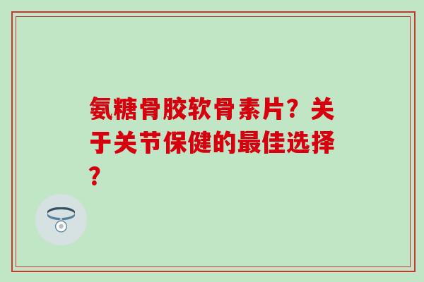 氨糖骨胶软骨素片？关于关节保健的最佳选择？-第1张图片-氨糖科普网