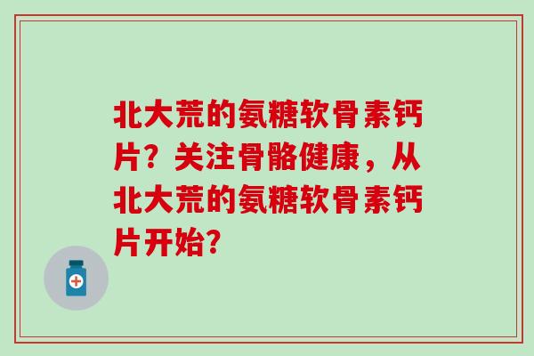 北大荒的氨糖软骨素钙片？关注骨骼健康，从北大荒的氨糖软骨素钙片开始？-第1张图片-氨糖科普网