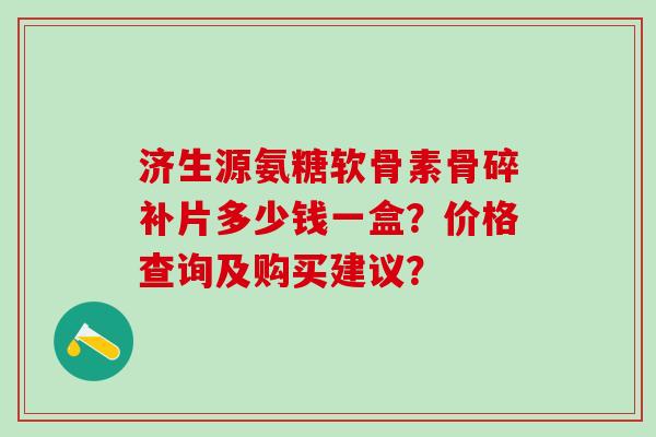 济生源氨糖软骨素骨碎补片多少钱一盒?价格查询及购买建议?-第1张图片-氨糖科普网 济生源氨糖软骨素骨碎补片多少钱一盒?价格查询及购买建议?-第1张图片-氨糖科普网