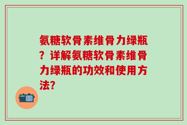 氨糖软骨素维骨力绿瓶?详解氨糖软骨素维骨力绿瓶的功效和使用方法?-第1张图片-氨糖科普网 氨糖软骨素维骨力绿瓶?详解氨糖软骨素维骨力绿瓶的功效和使用方法?-第1张图片-氨糖科普网