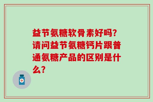 益节氨糖软骨素好吗?请问益节氨糖钙片跟普通氨糖产品的区别是什么?-第1张图片-氨糖科普网 益节氨糖软骨素好吗?请问益节氨糖钙片跟普通氨糖产品的区别是什么?-第1张图片-氨糖科普网