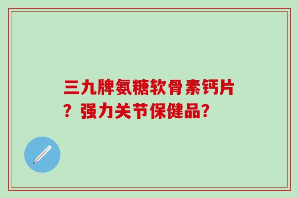 三九牌氨糖软骨素钙片？强力关节保健品？-第1张图片-氨糖科普网