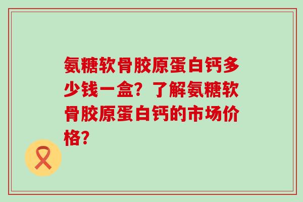 氨糖软骨胶原蛋白钙多少钱一盒?了解氨糖软骨胶原蛋白钙的市场价格?-第1张图片-氨糖科普网 氨糖软骨胶原蛋白钙多少钱一盒?了解氨糖软骨胶原蛋白钙的市场价格?-第1张图片-氨糖科普网