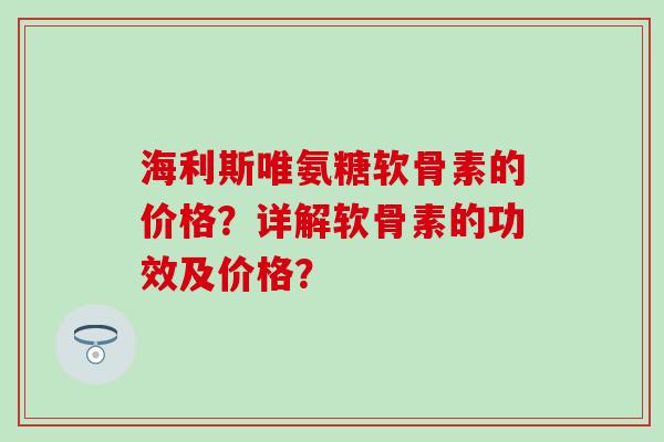 海利斯唯氨糖软骨素的价格？详解软骨素的功效及价格？-第1张图片-氨糖科普网
