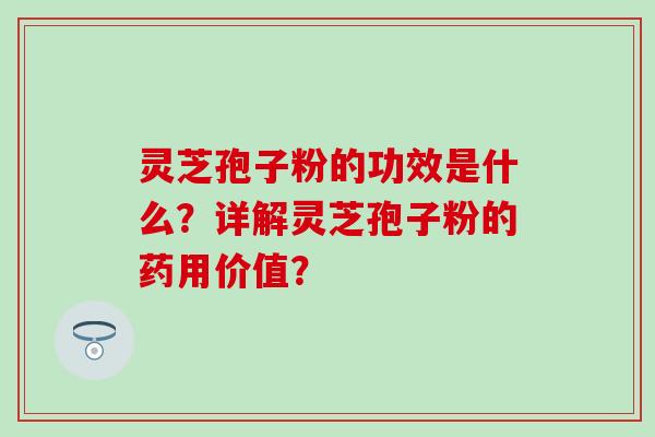 灵芝孢子粉的功效是什么？详解灵芝孢子粉的药用价值？-第1张图片-氨糖科普网