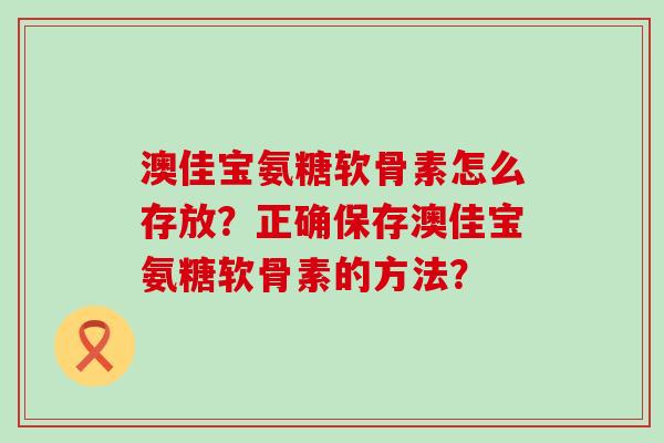 澳佳宝氨糖软骨素怎么存放？正确保存澳佳宝氨糖软骨素的方法？-第1张图片-氨糖科普网