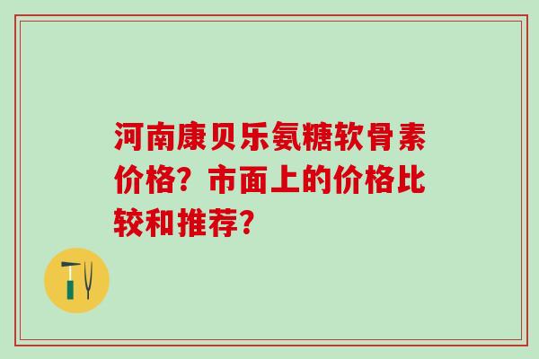 河南康贝乐氨糖软骨素价格?市面上的价格比较和推荐?-第1张图片-氨糖科普网 河南康贝乐氨糖软骨素价格?市面上的价格比较和推荐?-第1张图片-氨糖科普网