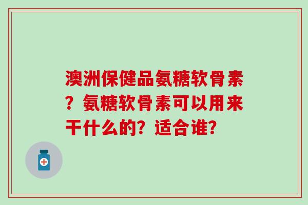 澳洲保健品氨糖软骨素?氨糖软骨素可以用来干什么的?适合谁?-第1张图片-氨糖科普网 澳洲保健品氨糖软骨素?氨糖软骨素可以用来干什么的?适合谁?-第1张图片-氨糖科普网