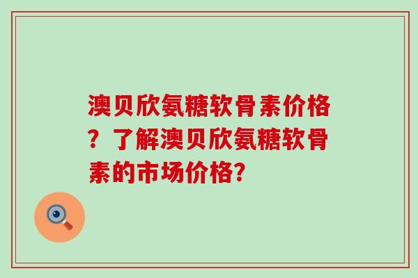 澳贝欣氨糖软骨素价格?了解澳贝欣氨糖软骨素的市场价格?-第1张图片-氨糖科普网 澳贝欣氨糖软骨素价格?了解澳贝欣氨糖软骨素的市场价格?-第1张图片-氨糖科普网