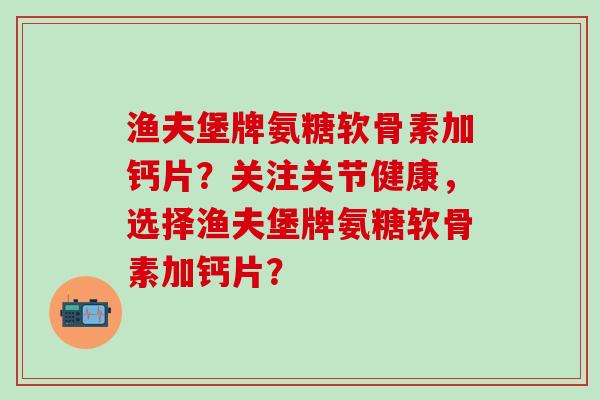 渔夫堡牌氨糖软骨素加钙片？关注关节健康，选择渔夫堡牌氨糖软骨素加钙片？-第1张图片-氨糖科普网