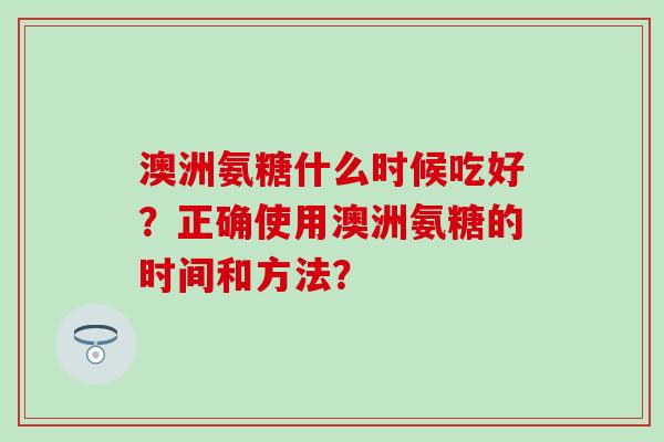 澳洲氨糖什么时候吃好？正确使用澳洲氨糖的时间和方法？-第1张图片-氨糖科普网