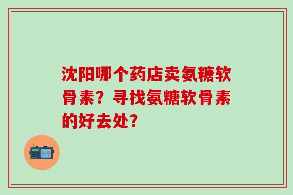 沈阳哪个药店卖氨糖软骨素?寻找氨糖软骨素的好去处?-第1张图片-氨糖科普网 沈阳哪个药店卖氨糖软骨素?寻找氨糖软骨素的好去处?-第1张图片-氨糖科普网
