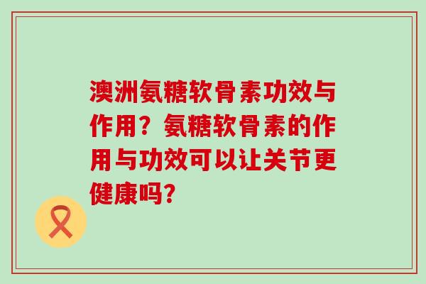 澳洲氨糖软骨素功效与作用？氨糖软骨素的作用与功效可以让关节更健康吗？-第1张图片-氨糖科普网