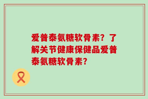爱普泰氨糖软骨素?了解关节健康保健品爱普泰氨糖软骨素?-第1张图片-氨糖科普网 爱普泰氨糖软骨素?了解关节健康保健品爱普泰氨糖软骨素?-第1张图片-氨糖科普网
