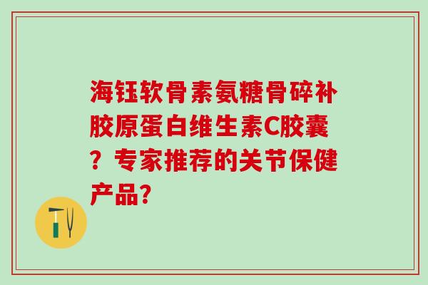 海钰软骨素氨糖骨碎补胶原蛋白维生素C胶囊？专家推荐的关节保健产品？-第1张图片-氨糖科普网