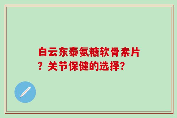白云东泰氨糖软骨素片？关节保健的选择？-第1张图片-氨糖科普网