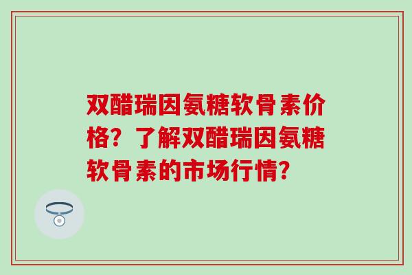 双醋瑞因氨糖软骨素价格？了解双醋瑞因氨糖软骨素的市场行情？-第1张图片-氨糖科普网
