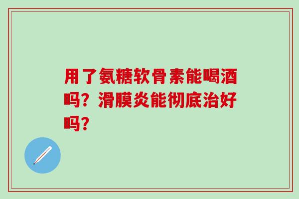 用了氨糖软骨素能喝酒吗?滑膜炎能彻底治好吗?-第1张图片-氨糖科普网 用了氨糖软骨素能喝酒吗?滑膜炎能彻底治好吗?-第1张图片-氨糖科普网