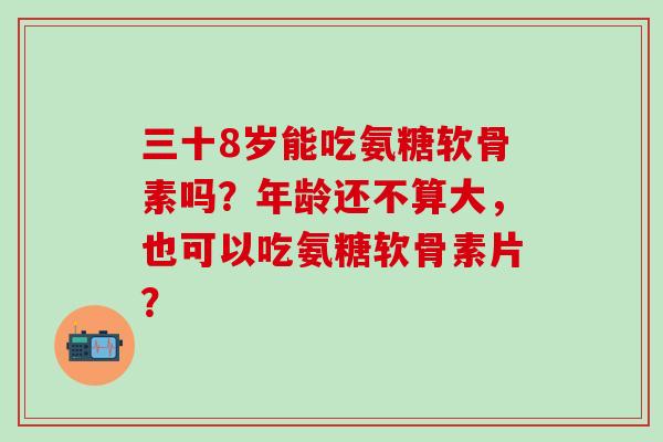 三十8岁能吃氨糖软骨素吗？年龄还不算大，也可以吃氨糖软骨素片？-第1张图片-氨糖科普网