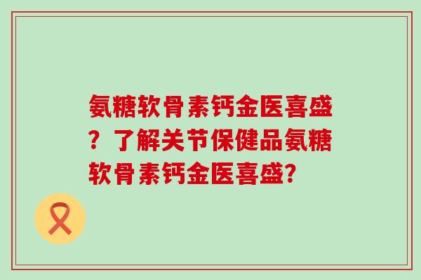 氨糖软骨素钙金医喜盛？了解关节保健品氨糖软骨素钙金医喜盛？-第1张图片-氨糖科普网